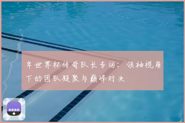 年世界杯传奇队长专访：领袖视角下的团队凝聚与巅峰对决