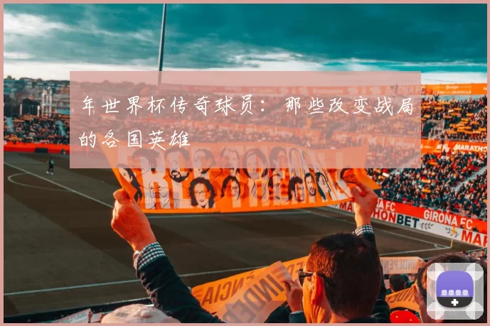 年世界杯传奇球员:那些改变战局的各国英雄