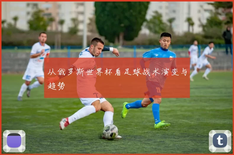 从俄罗斯世界杯看足球战术演变与趋势