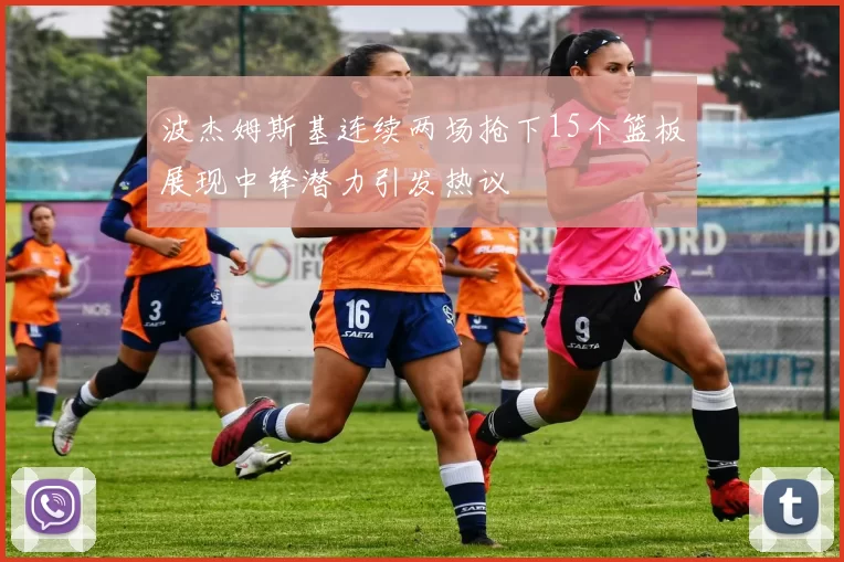 波杰姆斯基连续两场抢下15个篮板展现中锋潜力引发热议
