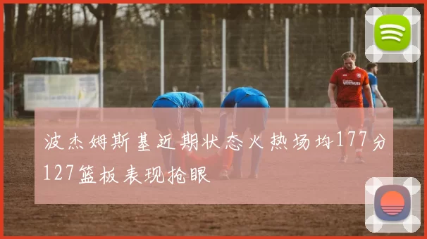 波杰姆斯基近期状态火热场均177分127篮板表现抢眼