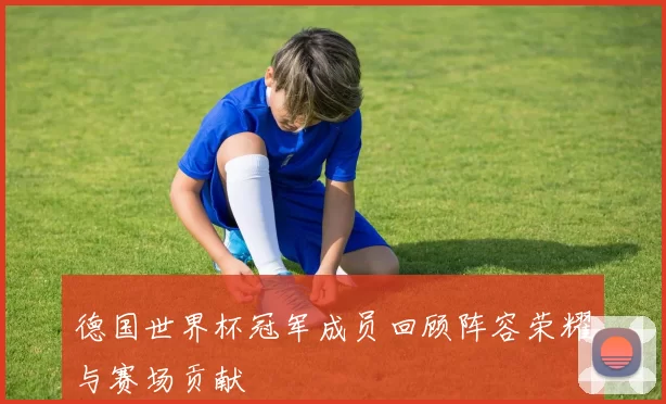 德国世界杯冠军成员回顾阵容荣耀与赛场贡献