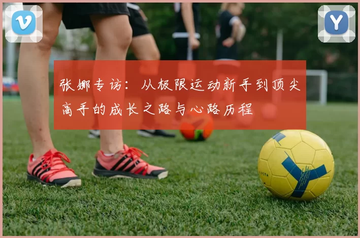 张娜专访：从极限运动新手到顶尖高手的成长之路与心路历程