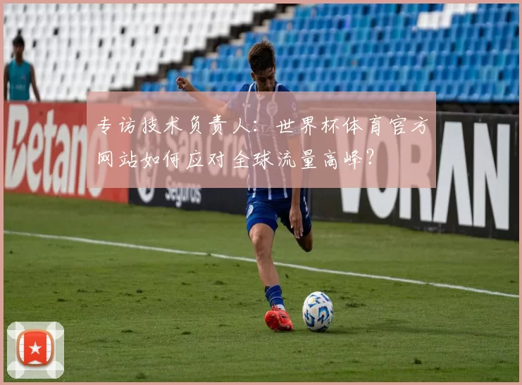专访技术负责人：世界杯体育官方网站如何应对全球流量高峰？