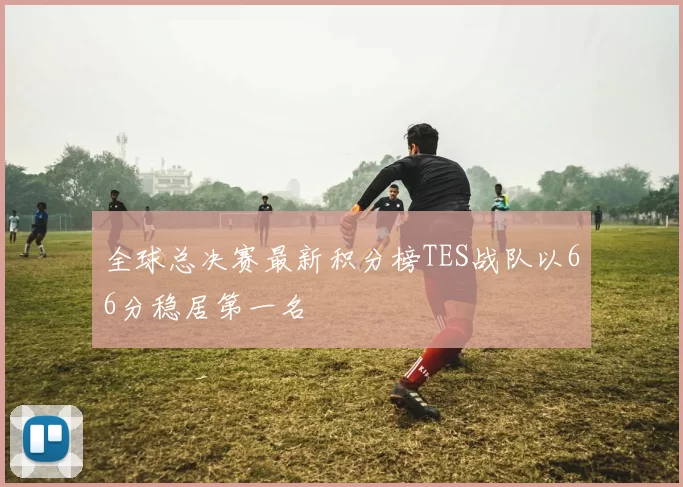 全球总决赛最新积分榜TES战队以66分稳居第一名