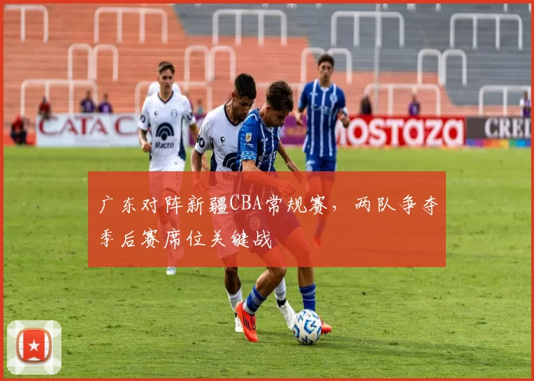 广东对阵新疆CBA常规赛，两队争夺季后赛席位关键战