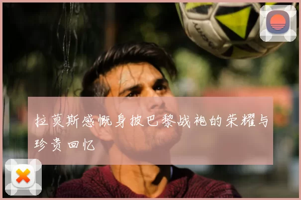 拉莫斯感慨身披巴黎战袍的荣耀与珍贵回忆