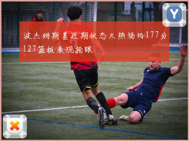 波杰姆斯基近期状态火热场均177分127篮板表现抢眼