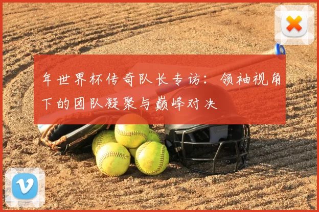年世界杯传奇队长专访:领袖视角下的团队凝聚与巅峰对决