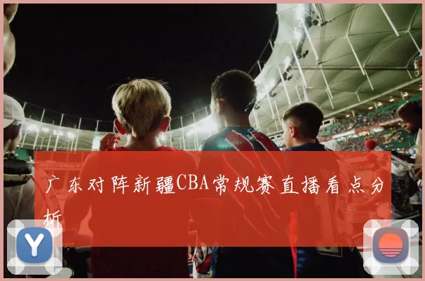 广东对阵新疆CBA常规赛直播看点分析