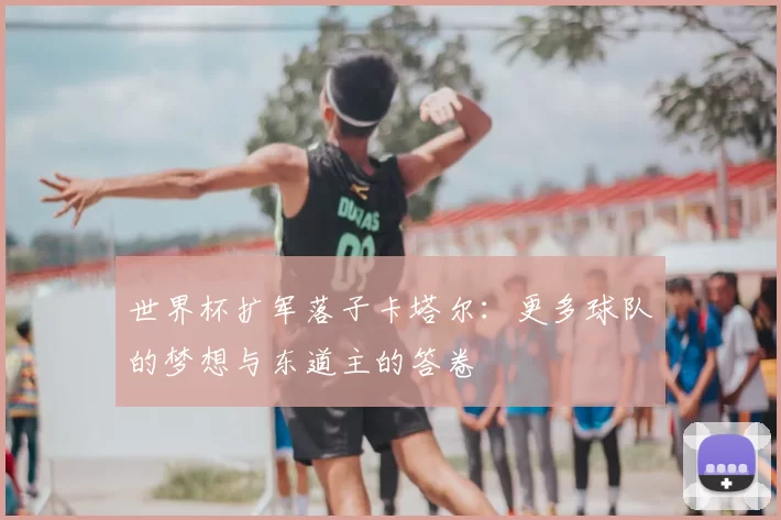 世界杯扩军落子卡塔尔:更多球队的梦想与东道主的答卷