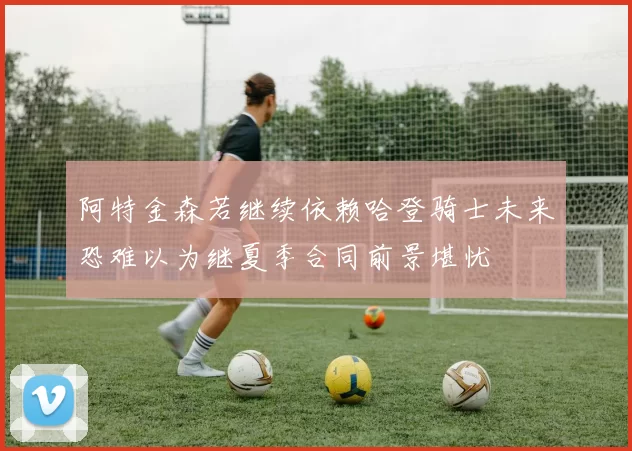 阿特金森若继续依赖哈登骑士未来恐难以为继夏季合同前景堪忧