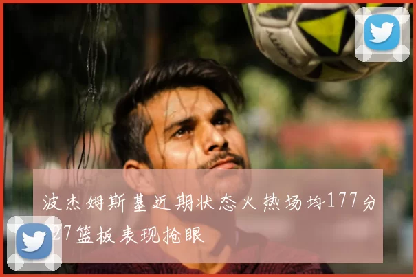 波杰姆斯基近期状态火热场均177分127篮板表现抢眼