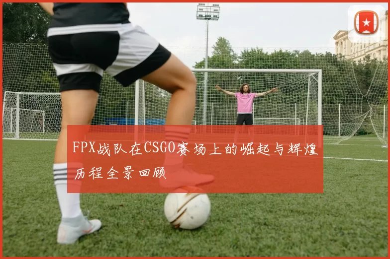 FPX战队在CSGO赛场上的崛起与辉煌历程全景回顾