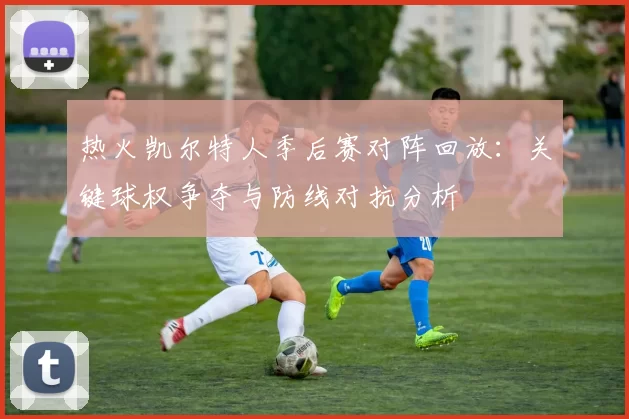 热火凯尔特人季后赛对阵回放：关键球权争夺与防线对抗分析