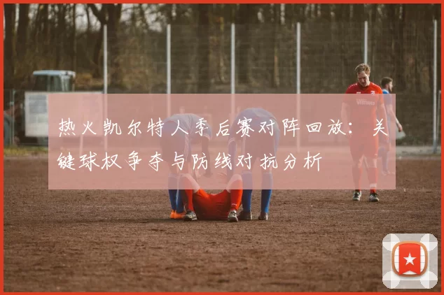 热火凯尔特人季后赛对阵回放：关键球权争夺与防线对抗分析