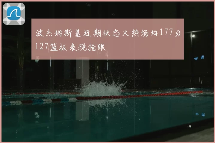 波杰姆斯基近期状态火热场均177分127篮板表现抢眼