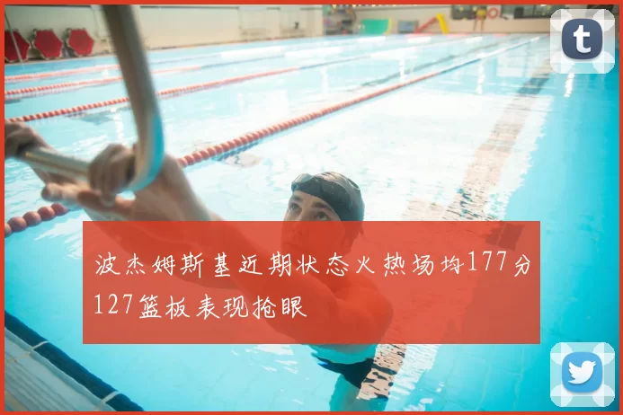 波杰姆斯基近期状态火热场均177分127篮板表现抢眼