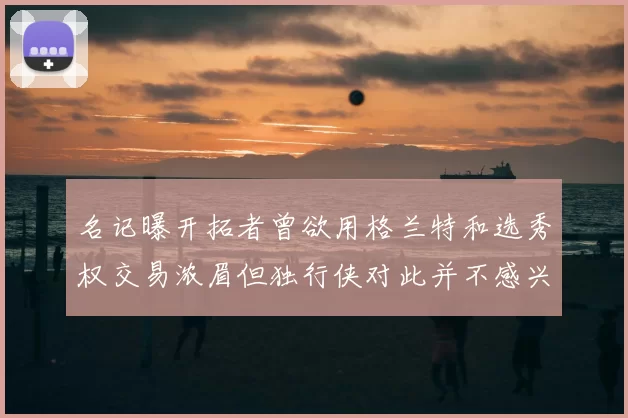 名记曝开拓者曾欲用格兰特和选秀权交易浓眉但独行侠对此并不感兴趣