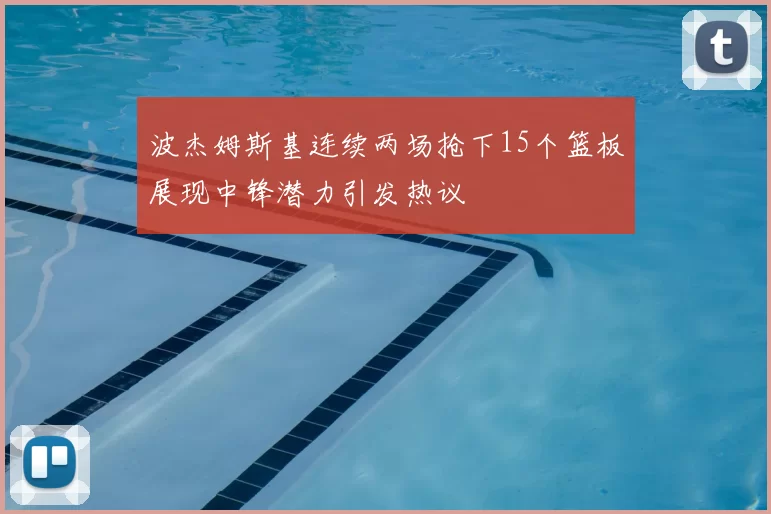 波杰姆斯基连续两场抢下15个篮板展现中锋潜力引发热议