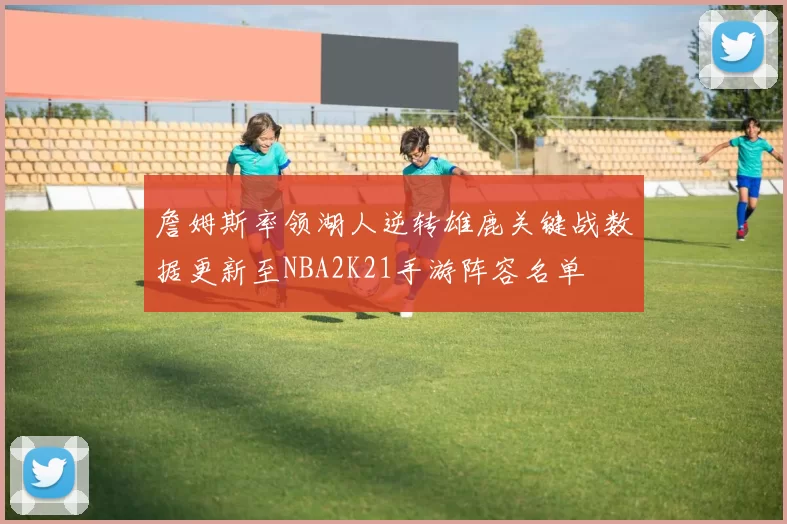 詹姆斯率领湖人逆转雄鹿关键战数据更新至NBA2K21手游阵容名单