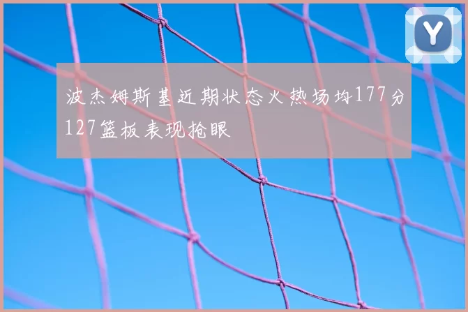 波杰姆斯基近期状态火热场均177分127篮板表现抢眼