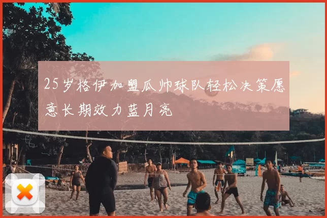 25岁格伊加盟瓜帅球队轻松决策愿意长期效力蓝月亮