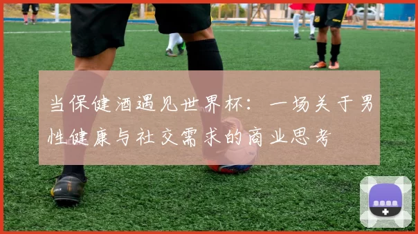 当保健酒遇见世界杯：一场关于男性健康与社交需求的商业思考