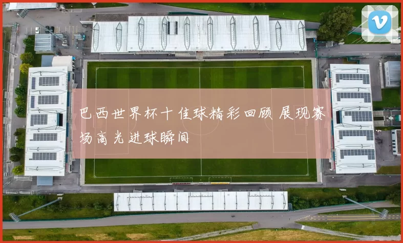 巴西世界杯十佳球精彩回顾 展现赛场高光进球瞬间