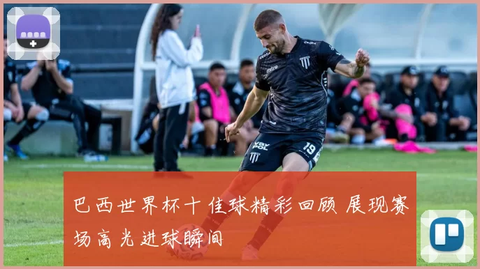 巴西世界杯十佳球精彩回顾 展现赛场高光进球瞬间