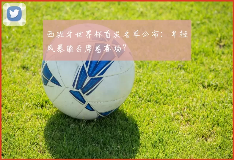 西班牙世界杯首发名单公布：年轻风暴能否席卷赛场？