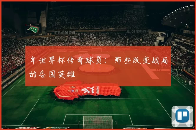 年世界杯传奇球员：那些改变战局的各国英雄