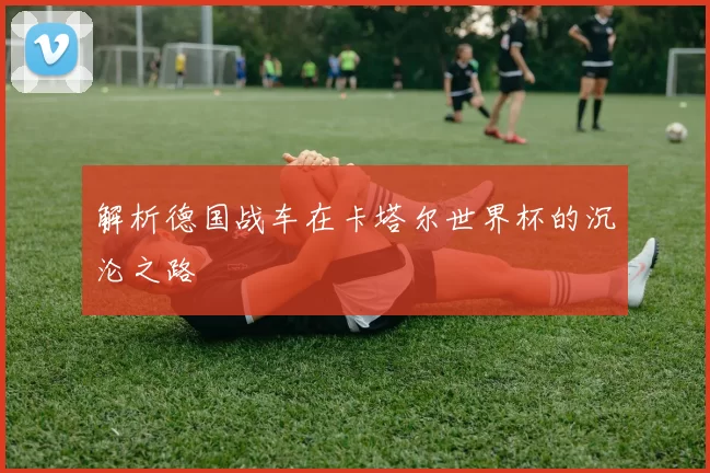解析德国战车在卡塔尔世界杯的沉沦之路