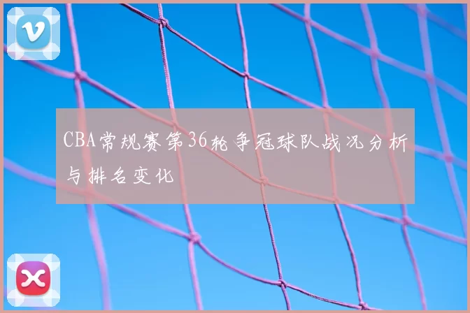 CBA常规赛第36轮争冠球队战况分析与排名变化