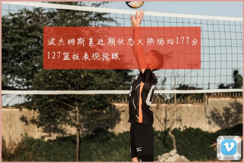 波杰姆斯基近期状态火热场均177分127篮板表现抢眼