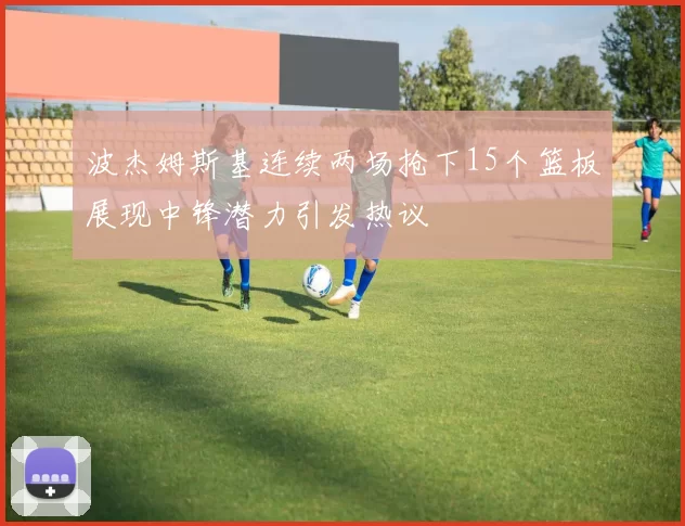 波杰姆斯基连续两场抢下15个篮板展现中锋潜力引发热议
