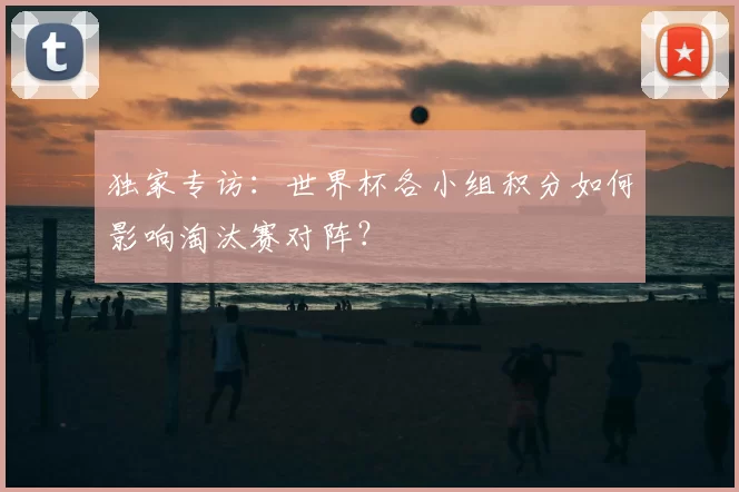 独家专访：世界杯各小组积分如何影响淘汰赛对阵？