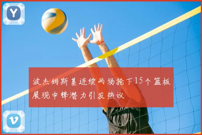 波杰姆斯基连续两场抢下15个篮板展现中锋潜力引发热议