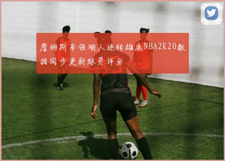 詹姆斯率领湖人逆转雄鹿NBA2K20数据同步更新球员评分