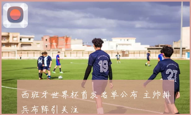 西班牙世界杯首发名单公布 主帅排兵布阵引关注