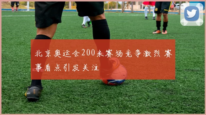 北京奥运会200米赛场竞争激烈 赛事看点引发关注
