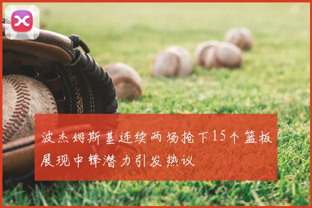 波杰姆斯基连续两场抢下15个篮板展现中锋潜力引发热议