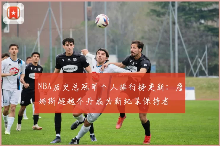 NBA历史总冠军个人排行榜更新：詹姆斯超越乔丹成为新纪录保持者