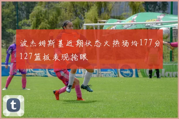 波杰姆斯基近期状态火热场均177分127篮板表现抢眼