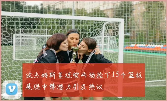 波杰姆斯基连续两场抢下15个篮板展现中锋潜力引发热议