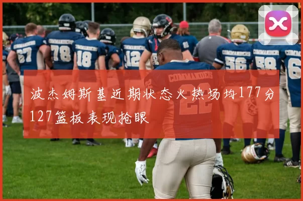波杰姆斯基近期状态火热场均177分127篮板表现抢眼