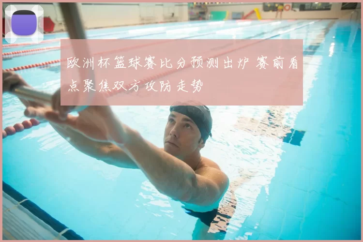 欧洲杯篮球赛比分预测出炉 赛前看点聚焦双方攻防走势