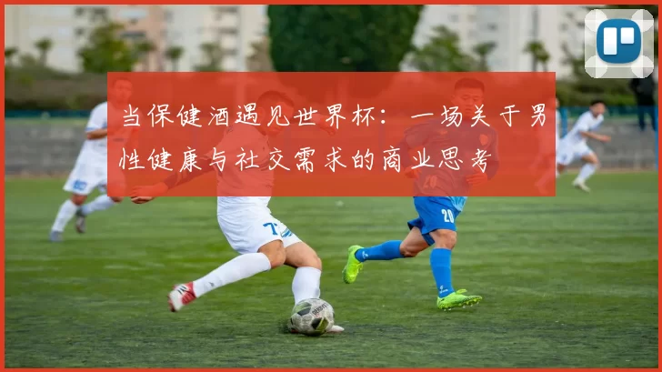 当保健酒遇见世界杯：一场关于男性健康与社交需求的商业思考