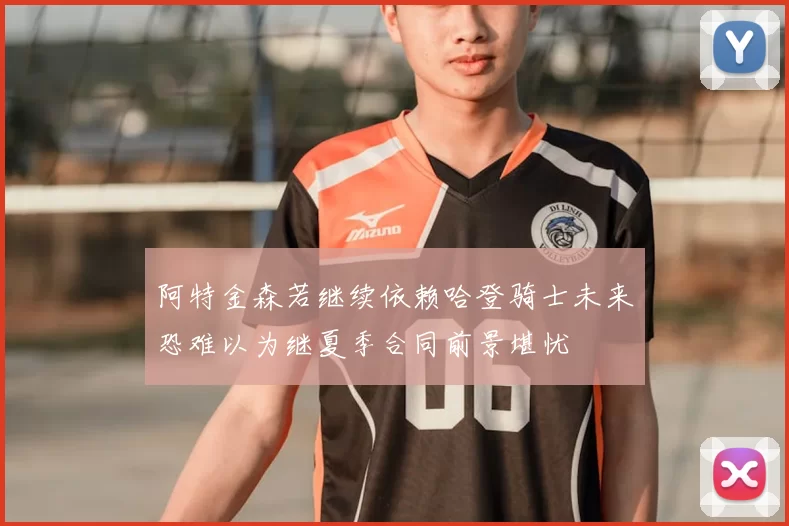 阿特金森若继续依赖哈登骑士未来恐难以为继夏季合同前景堪忧