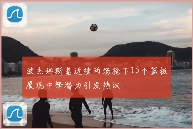 波杰姆斯基连续两场抢下15个篮板展现中锋潜力引发热议